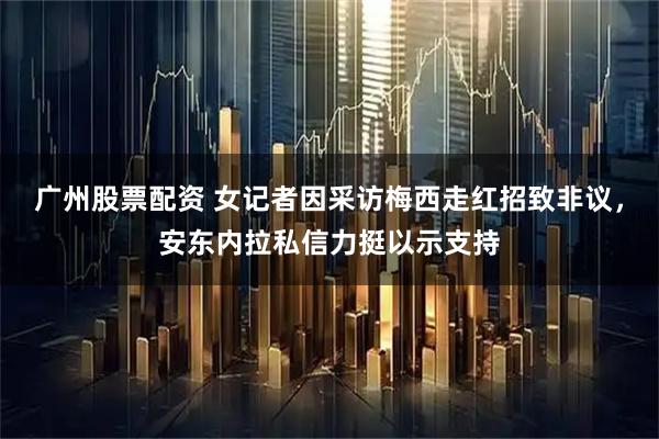 广州股票配资 女记者因采访梅西走红招致非议，安东内拉私信力挺以示支持