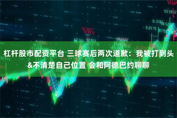 杠杆股市配资平台 三球赛后两次道歉：我被打到头&不清楚自己位置 会和阿德巴约聊聊