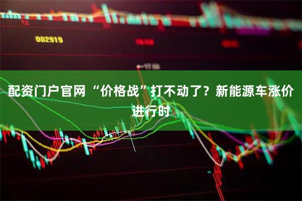 配资门户官网 “价格战”打不动了？新能源车涨价进行时