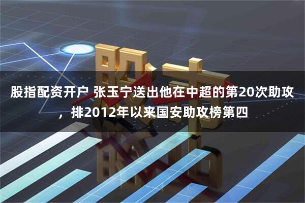 股指配资开户 张玉宁送出他在中超的第20次助攻，排2012年以来国安助攻榜第四