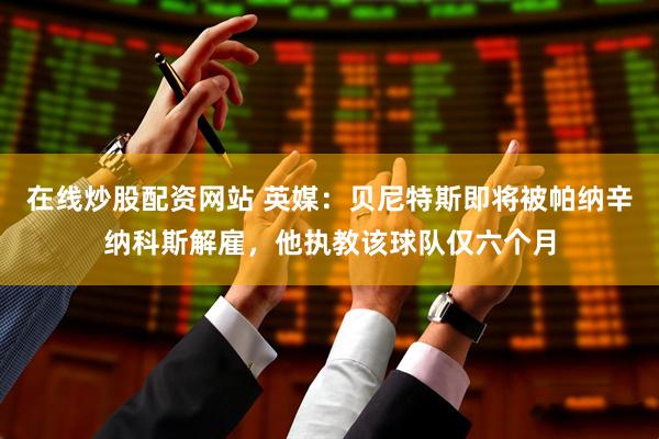 在线炒股配资网站 英媒：贝尼特斯即将被帕纳辛纳科斯解雇，他执教该球队仅六个月