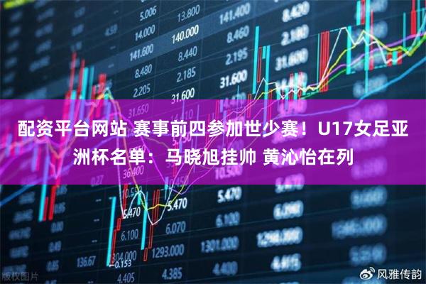 配资平台网站 赛事前四参加世少赛！U17女足亚洲杯名单：马晓旭挂帅 黄沁怡在列