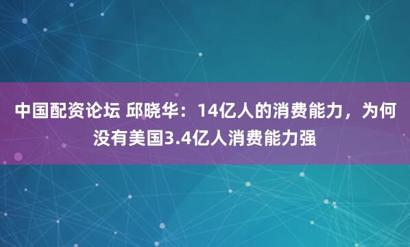 中国配资论坛 邱晓华：14亿人的消费能力，为何没有美国3.4亿人消费能力强