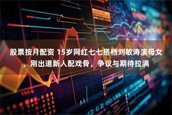 股票按月配资 15岁网红七七搭档刘敏涛演母女，刚出道新人配戏骨，争议与期待拉满