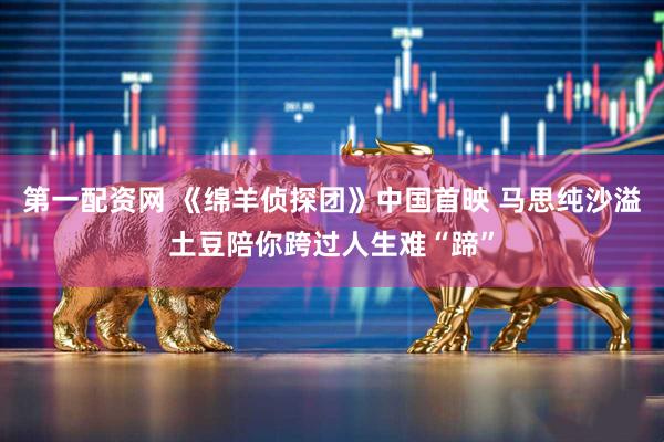 第一配资网 《绵羊侦探团》中国首映 马思纯沙溢土豆陪你跨过人生难“蹄”