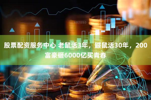 股票配资服务中心 老鼠活3年，鼹鼠活30年，200富豪砸6000亿买青春