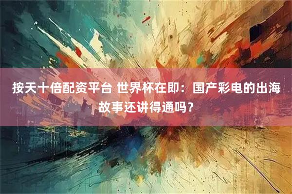 按天十倍配资平台 世界杯在即：国产彩电的出海故事还讲得通吗？