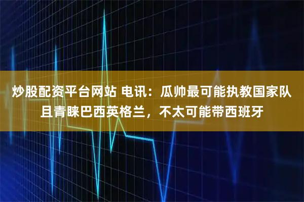 炒股配资平台网站 电讯：瓜帅最可能执教国家队且青睐巴西英格兰，不太可能带西班牙