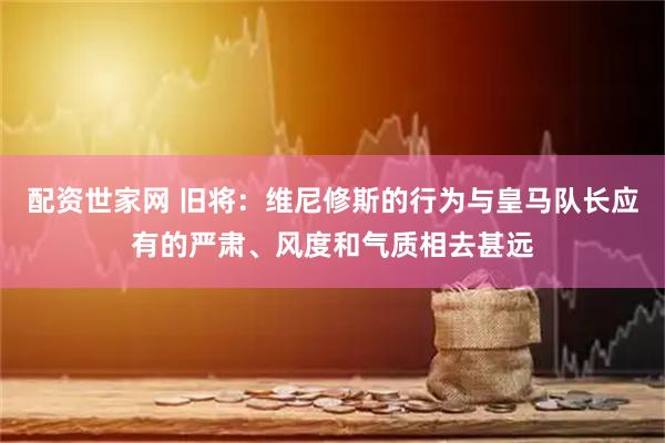 配资世家网 旧将：维尼修斯的行为与皇马队长应有的严肃、风度和气质相去甚远