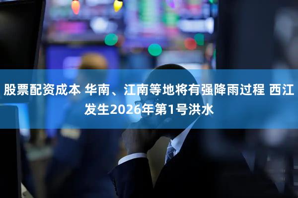 股票配资成本 华南、江南等地将有强降雨过程 西江发生2026年第1号洪水