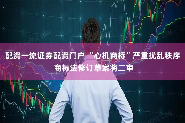 配资一流证券配资门户 “心机商标”严重扰乱秩序 商标法修订草案将二审