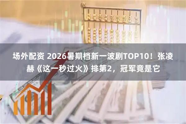 场外配资 2026暑期档新一波剧TOP10！张凌赫《这一秒过火》排第2，冠军竟是它