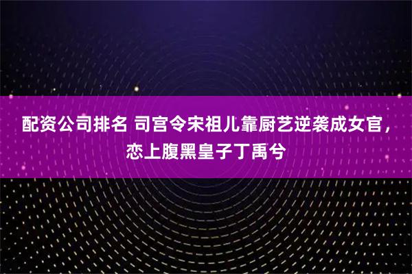 配资公司排名 司宫令宋祖儿靠厨艺逆袭成女官，恋上腹黑皇子丁禹兮