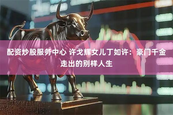 配资炒股服务中心 许戈辉女儿丁如许：豪门千金走出的别样人生