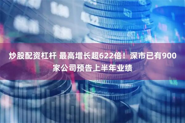 炒股配资杠杆 最高增长超622倍！深市已有900家公司预告上半年业绩