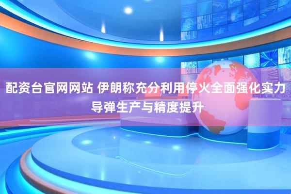配资台官网网站 伊朗称充分利用停火全面强化实力 导弹生产与精度提升