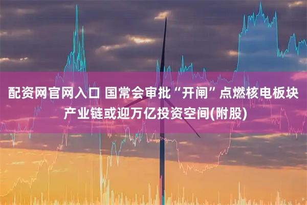配资网官网入口 国常会审批“开闸”点燃核电板块 产业链或迎万亿投资空间(附股)