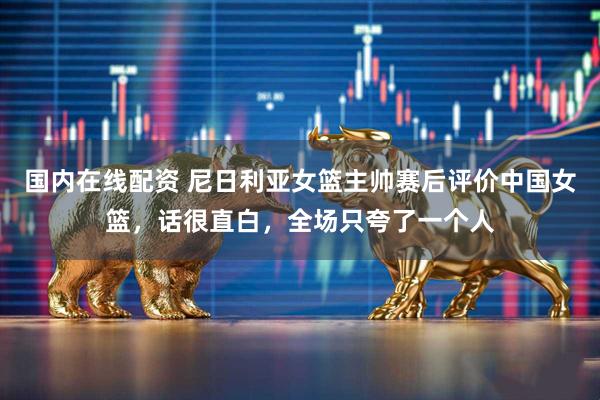 国内在线配资 尼日利亚女篮主帅赛后评价中国女篮，话很直白，全场只夸了一个人