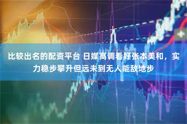 比较出名的配资平台 日媒高调看好张本美和，实力稳步攀升但远未到无人能敌地步