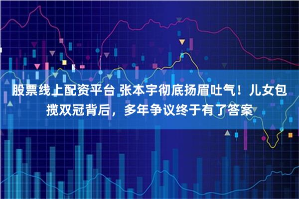 股票线上配资平台 张本宇彻底扬眉吐气！儿女包揽双冠背后，多年争议终于有了答案