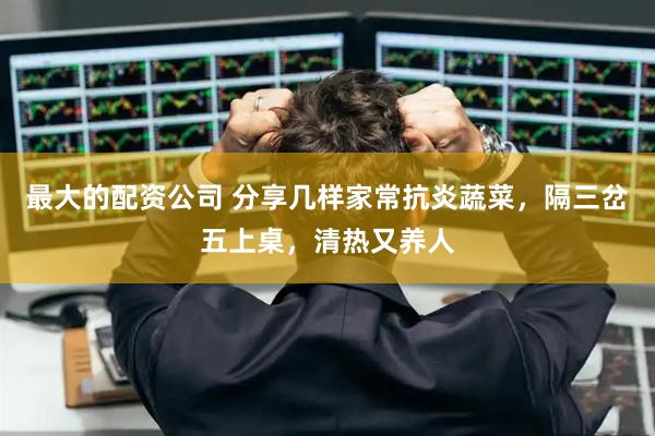 最大的配资公司 分享几样家常抗炎蔬菜，隔三岔五上桌，清热又养人