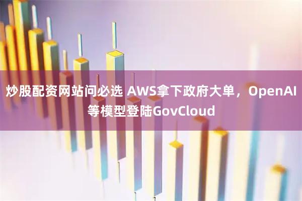 炒股配资网站问必选 AWS拿下政府大单，OpenAI等模型登陆GovCloud