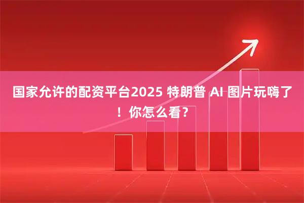 国家允许的配资平台2025 特朗普 AI 图片玩嗨了！你怎么看？