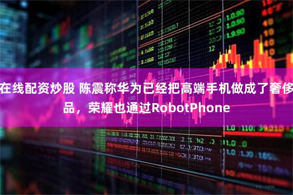 在线配资炒股 陈震称华为已经把高端手机做成了奢侈品，荣耀也通过RobotPhone