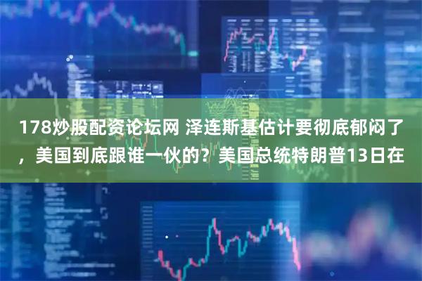178炒股配资论坛网 泽连斯基估计要彻底郁闷了，美国到底跟谁一伙的？美国总统特朗普13日在
