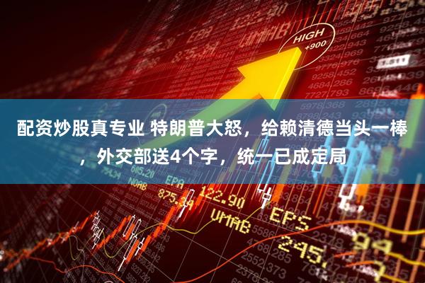 配资炒股真专业 特朗普大怒，给赖清德当头一棒，外交部送4个字，统一已成定局
