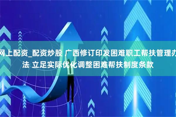 网上配资_配资炒股 广西修订印发困难职工帮扶管理办法 立足实际优化调整困难帮扶制度条款