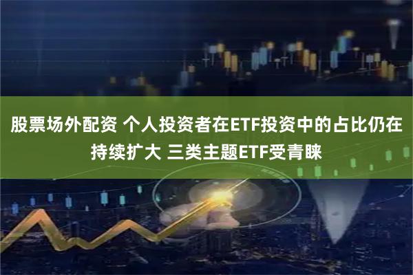 股票场外配资 个人投资者在ETF投资中的占比仍在持续扩大 三类主题ETF受青睐