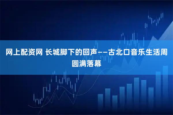 网上配资网 长城脚下的回声——古北口音乐生活周圆满落幕