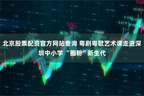 北京股票配资官方网站查询 粤剧粤歌艺术课走进深圳中小学 “圈粉”新生代