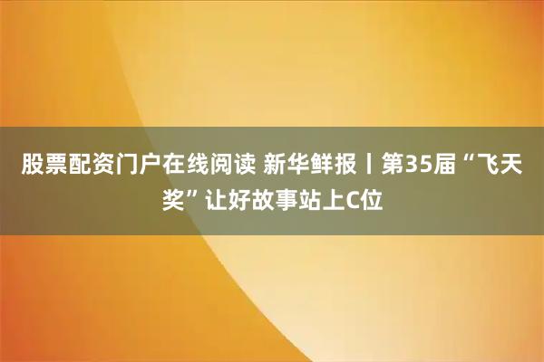 股票配资门户在线阅读 新华鲜报丨第35届“飞天奖”让好故事站上C位