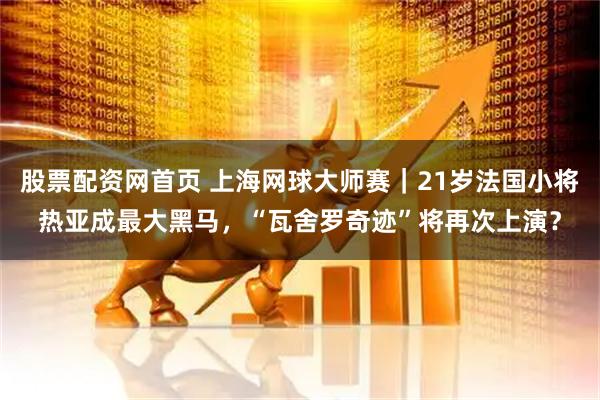 股票配资网首页 上海网球大师赛｜21岁法国小将热亚成最大黑马，“瓦舍罗奇迹”将再次上演？
