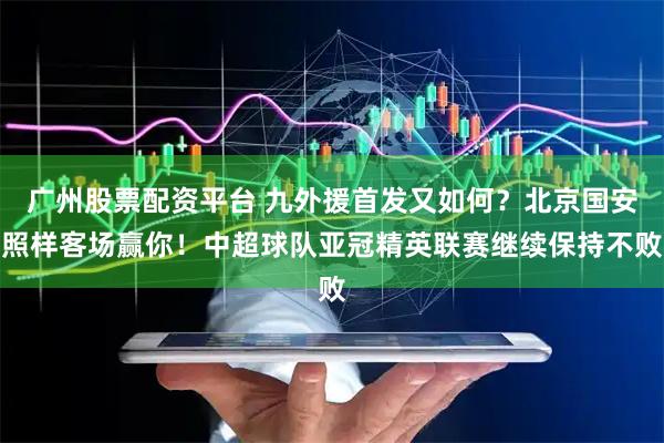 广州股票配资平台 九外援首发又如何？北京国安照样客场赢你！中超球队亚冠精英联赛继续保持不败