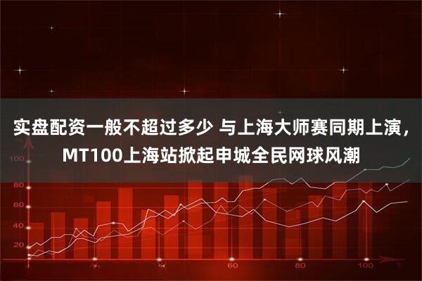 实盘配资一般不超过多少 与上海大师赛同期上演，MT100上海站掀起申城全民网球风潮