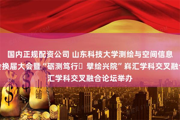 国内正规配资公司 山东科技大学测绘与空间信息学院校友会换届大会暨“砺测笃行・擘绘兴院”嵙汇学科交叉融合论坛举办