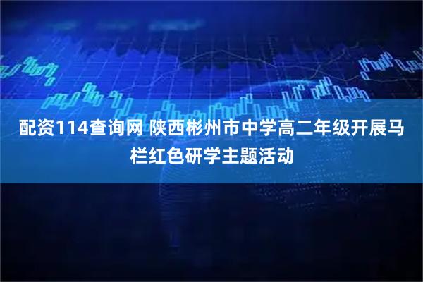 配资114查询网 陕西彬州市中学高二年级开展马栏红色研学主题活动